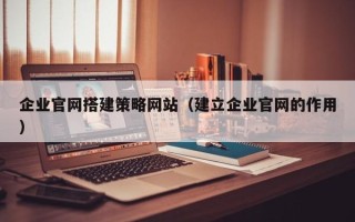 大兴安岭企业官网搭建策略网站（建立企业官网的作用）