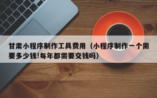 大兴安岭甘肃小程序制作工具费用（小程序制作一个需要多少钱!每年都需要交钱吗）