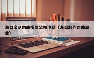大兴安岭海口定制网站搭建公司电话（海口制作网站企业）