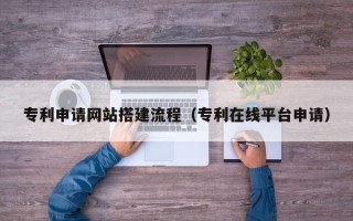 大兴安岭专利申请网站搭建流程（专利在线平台申请）