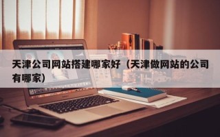 大兴安岭天津公司网站搭建哪家好（天津做网站的公司有哪家）