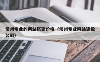 大兴安岭常州专业的网站搭建价格（常州专业网站建设公司）