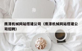 大兴安岭鹰潭机械网站搭建公司（鹰潭机械网站搭建公司招聘）