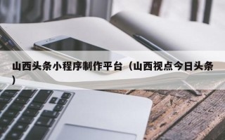 大兴安岭山西头条小程序制作平台（山西视点今日头条）
